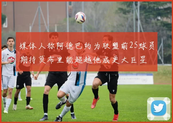 媒体人称阿德巴约为联盟前25球员期待莫布里能超越他成更大巨星