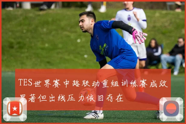 TES世界赛中路联动重组训练赛成效显著但出线压力依旧存在