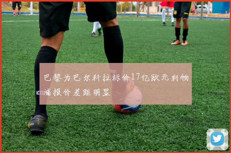 巴黎为巴尔科拉标价17亿欧元利物浦报价差距明显