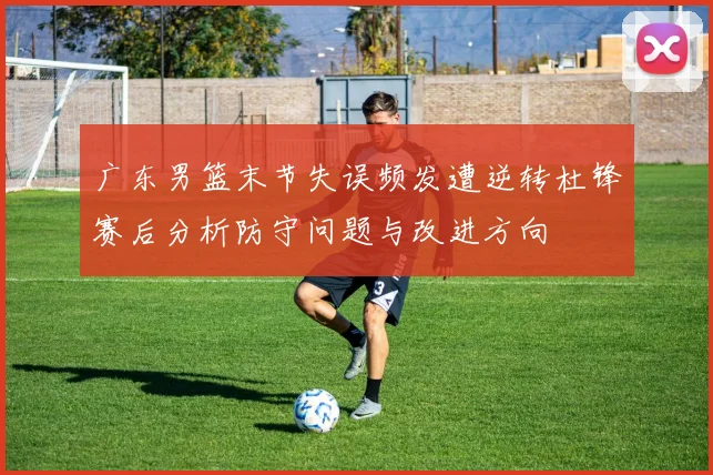 广东男篮末节失误频发遭逆转杜锋赛后分析防守问题与改进方向
