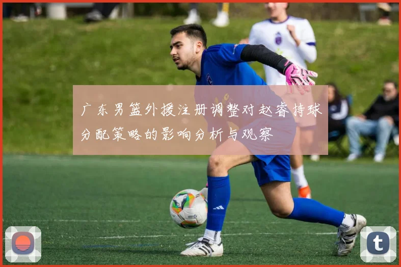 广东男篮外援注册调整对赵睿持球分配策略的影响分析与观察