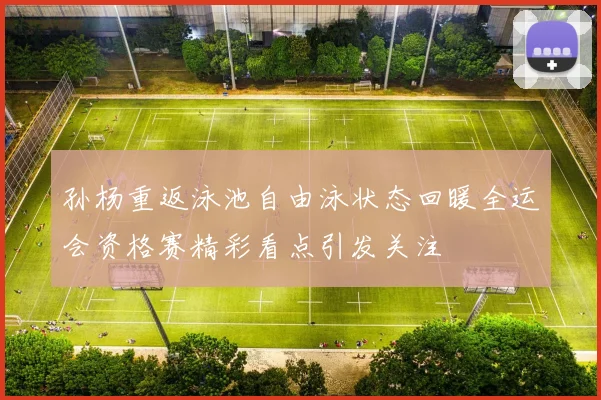 孙杨重返泳池自由泳状态回暖全运会资格赛精彩看点引发关注