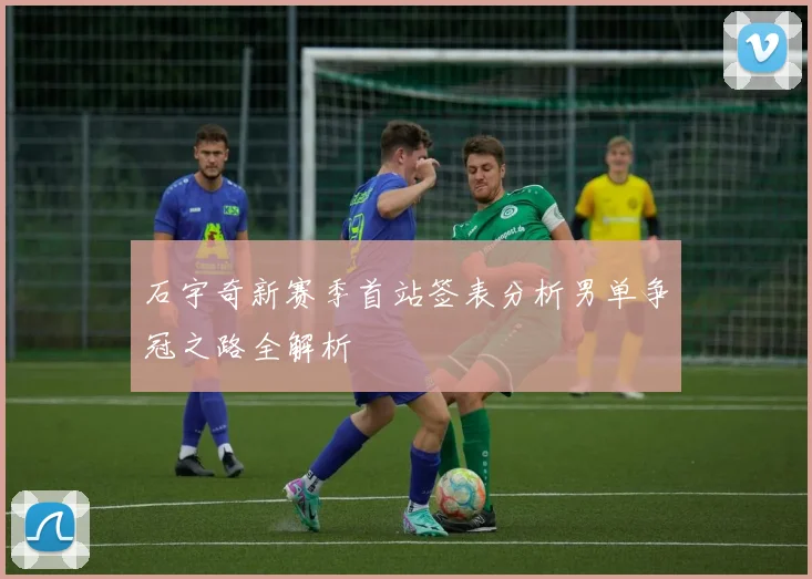 石宇奇新赛季首站签表分析男单争冠之路全解析